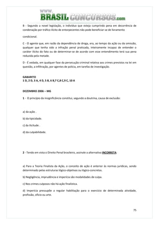 75
B - Segundo a novel legislação, o indivíduo que esteja cumprindo pena em decorrência de
condenação por tráfico ilícito de entorpecentes não pode beneficiar-se de livramento
condicional.
C - O agente que, em razão da dependência de droga, era, ao tempo da ação ou da omissão,
qualquer que tenha sido a infração penal praticada, inteiramente incapaz de entender o
caráter ilícito do fato ou de determinar-se de acordo com esse entendimento terá sua pena
reduzida pela metade.
D - É vedada, em qualquer fase da persecução criminal relativa aos crimes previstos na lei em
questão, a infiltração, por agentes de polícia, em tarefas de investigação.
GABARITO
1 D, 2 D, 3 A, 4 D, 5 B, 6 B,7 C,8 C,9 C, 10 A
DEZEMBRO 2006 – MG
1 - O princípio da insignificância constitui, segundo a doutrina, causa de exclusão:
a) da ação .
b) da tipicidade.
c) da ilicitude .
d) da culpabilidade.
2 - Tendo em vista o Direito Penal brasileiro, assinale a alternativa INCORRETA:
a) Para a Teoria Finalista da Ação, o conceito de ação é anterior às normas jurídicas, sendo
determinado pelas estruturas lógico-objetivas ou lógico-concretas.
b) Negligência, imprudência e imperícia são modalidades de culpa.
c) Nos crimes culposos não há ação finalística.
d) Imperícia pressupõe a regular habilitação para o exercício de determinada atividade,
profissão, ofício ou arte.
 