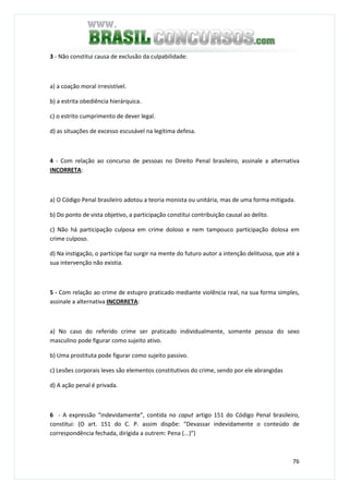 76
3 - Não constitui causa de exclusão da culpabilidade:
a) a coação moral irresistível.
b) a estrita obediência hierárquica.
c) o estrito cumprimento de dever legal.
d) as situações de excesso escusável na legítima defesa.
4 - Com relação ao concurso de pessoas no Direito Penal brasileiro, assinale a alternativa
INCORRETA:
a) O Código Penal brasileiro adotou a teoria monista ou unitária, mas de uma forma mitigada.
b) Do ponto de vista objetivo, a participação constitui contribuição causal ao delito.
c) Não há participação culposa em crime doloso e nem tampouco participação dolosa em
crime culposo.
d) Na instigação, o partícipe faz surgir na mente do futuro autor a intenção delituosa, que até a
sua intervenção não existia.
5 - Com relação ao crime de estupro praticado mediante violência real, na sua forma simples,
assinale a alternativa INCORRETA:
a) No caso do referido crime ser praticado individualmente, somente pessoa do sexo
masculino pode figurar como sujeito ativo.
b) Uma prostituta pode figurar como sujeito passivo.
c) Lesões corporais leves são elementos constitutivos do crime, sendo por ele abrangidas
d) A ação penal é privada.
6 - A expressão “indevidamente”, contida no caput artigo 151 do Código Penal brasileiro,
constitui: (O art. 151 do C. P. assim dispõe: “Devassar indevidamente o conteúdo de
correspondência fechada, dirigida a outrem: Pena (...)”)
 