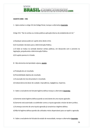 79
AGOSTO 2006 – MG
1 - Após analisar o artigo 315 do Código Penal, marque a alternativa incorreta:
Artigo 315: “Dar às verbas ou rendas públicas aplicação diversa da estabelecida em lei.”
a) Qualquer pessoa pode ser sujeito ativo deste crime.
b) O resultado é de dano para a Administração Pública.
c) O dolo se traduz na vontade destinar verbas públicas, em desacordo com o previsto na
legislação, prejudicando a Administração Pública.
d) O sujeito passivo é o Estado.
2 - São elementos da tipicidade culposa, exceto:
a) Produção de um resultado.
b) Previsibilidade objetiva do resultado.
c) A assunção do risco de produzir o resultado.
d) Inobservância do dever de cuidado: imprudência, negligência, imperícia.
3 - Sobre a excludente de ilicitude legítima defesa marque a alternativa incorreta:
a) Somente existe legítima defesa quando se está diante de uma injusta agressão.
b) Somente está autorizado a se defender contra a injusta agressão o titular do bem jurídico.
c) A ameaça concreta de uma injusta agressão já caracteriza a legítima defesa.
d) Não há legítima defesa quando são utilizados meios dispensáveis para se repelir a agressão.
4 - Sobre a excludente de ilicitude do estado de necessidade, marque a alternativa incorreta:
 