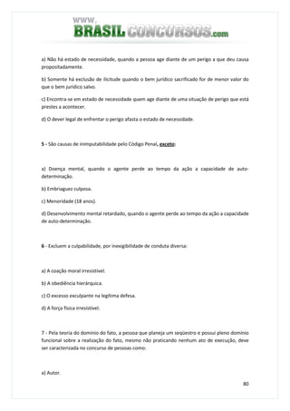 80
a) Não há estado de necessidade, quando a pessoa age diante de um perigo a que deu causa
propositadamente.
b) Somente há exclusão de ilicitude quando o bem jurídico sacrificado for de menor valor do
que o bem jurídico salvo.
c) Encontra-se em estado de necessidade quem age diante de uma situação de perigo que está
prestes a acontecer.
d) O dever legal de enfrentar o perigo afasta o estado de necessidade.
5 - São causas de inimputabilidade pelo Código Penal, exceto:
a) Doença mental, quando o agente perde ao tempo da ação a capacidade de auto-
determinação.
b) Embriaguez culposa.
c) Menoridade (18 anos).
d) Desenvolvimento mental retardado, quando o agente perde ao tempo da ação a capacidade
de auto-determinação.
6 - Excluem a culpabilidade, por inexigibilidade de conduta diversa:
a) A coação moral irresistível.
b) A obediência hierárquica.
c) O excesso exculpante na legítima defesa.
d) A força física irresistível.
7 - Pela teoria do domínio do fato, a pessoa que planeja um seqüestro e possui pleno domínio
funcional sobre a realização do fato, mesmo não praticando nenhum ato de execução, deve
ser caracterizada no concurso de pessoas como:
a) Autor.
 