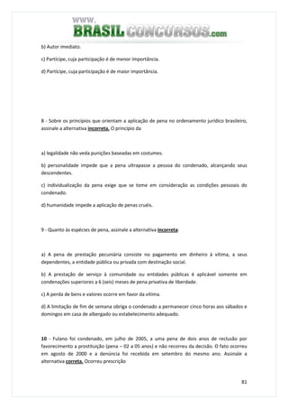 81
b) Autor imediato.
c) Partícipe, cuja participação é de menor importância.
d) Partícipe, cuja participação é de maior importância.
8 - Sobre os princípios que orientam a aplicação de pena no ordenamento jurídico brasileiro,
assinale a alternativa incorreta. O princípio da
a) legalidade não veda punições baseadas em costumes.
b) personalidade impede que a pena ultrapasse a pessoa do condenado, alcançando seus
descendentes.
c) individualização da pena exige que se tome em consideração as condições pessoais do
condenado.
d) humanidade impede a aplicação de penas cruéis.
9 - Quanto às espécies de pena, assinale a alternativa incorreta:
a) A pena de prestação pecuniária consiste no pagamento em dinheiro à vítima, a seus
dependentes, a entidade pública ou privada com destinação social.
b) A prestação de serviço à comunidade ou entidades públicas é aplicável somente em
condenações superiores a 6 (seis) meses de pena privativa de liberdade.
c) A perda de bens e valores ocorre em favor da vítima.
d) A limitação de fim de semana obriga o condenado a permanecer cinco horas aos sábados e
domingos em casa de albergado ou estabelecimento adequado.
10 - Fulano foi condenado, em julho de 2005, a uma pena de dois anos de reclusão por
favorecimento a prostituição (pena – 02 a 05 anos) e não recorreu da decisão. O fato ocorreu
em agosto de 2000 e a denúncia foi recebida em setembro do mesmo ano. Assinale a
alternativa correta. Ocorreu prescrição
 