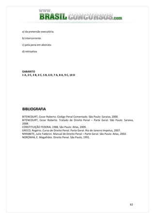 82
a) da pretensão executória.
b) intercorrente.
c) pela pena em abstrato.
d) retroativa.
GABARITO
1 A, 2 C, 3 B, 4 C, 5 B, 6 D, 7 A, 8 A, 9 C, 10 D
BIBLIOGRAFIA
BITENCOURT, Cezar Roberto. Código Penal Comentado. São Paulo: Saraiva, 2000.
BITENCOURT, Cezar Roberto. Tratado de Direito Penal – Parte Geral. São Paulo: Saraiva,
2008.
CONSTITUIÇÃO FEDERAL 1988, São Paulo: Atlas, 2009.
GRECO, Rogério. Curso de Direito Penal. Parte Geral. Rio de Janeiro:Impetus, 2007.
MIRABETE, Julio Fabbrini. Manual de Direito Penal – Parte Geral. São Paulo: Atlas, 2003.
NORONHA, E. Magalhães. Direito Penal. São Paulo, 1991.
 