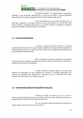 10
O inquérito policial é um procedimento investigatório
atribuído a uma autoridade administrativa, a qual atua de ofício e discricionariamente
(decorrência dos princípios da obrigatoriedade e da oficialidade da ação penal).
Como conseqüência de sua natureza inquisitiva, não se
pode opor suspeição às autoridades policiais nos atos do inquérito (art. 107 do CPP). Pelo
mesmo motivo, a autoridade policial pode, a seu critério, indeferir os pedidos de diligências
feitos pelo ofendido ou pelo indiciado (art. 14 do CPP).
1.4 - VALOR PROBATÓRIO
É pacífica a posição doutrinária diante de reiterada
jurisprudência de nossos tribunais, que o inquérito policial é mera peça informativa destinada a
embasar eventual denúncia e, uma vez que não é elaborado sob a égide do contraditório, seu
valor probatório é bastante restrito.
Não se admite que a sentença condenatória seja apoiada
exclusivamente nos elementos aduzidos pelo inquérito policial, sob pena de se contrariar o
princípio constitucional do contraditório.
O ilustre Professor Fernando Capez nos ensina como
exemplo da relatividade do valor probatório do inquérito a confissão extrajudicial, que
somente terá validade como elemento de convicção do juiz se confirmada por outros
elementos colhidos durante a instrução processual.
1.5 - DISPENSABILIDADE DO INQUÉRITO POLICIAL
Conforme se infere da leitura do art. 12 do CPP, é
possível a apresentação da denúncia ou da queixa mesmo que estas não tenham por base um
inquérito policial. Com efeito, este dispositivo assim reza:
"Art. 12. O inquérito policial acompanhará a denúncia ou
queixa, sempre que servir de base a uma ou outra."
 