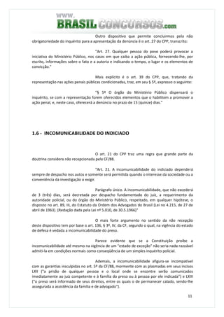 11
Outro dispositivo que permite concluirmos pela não
obrigatoriedade do inquérito para a apresentação da denúncia é o art. 27 do CPP, transcrito:
"Art. 27. Qualquer pessoa do povo poderá provocar a
iniciativa do Ministério Público, nos casos em que caiba a ação pública, fornecendo-lhe, por
escrito, informações sobre o fato e a autoria e indicando o tempo, o lugar e os elementos de
convicção."
Mais explícito é o art. 39 do CPP, que, tratando da
representação nas ações penais públicas condicionadas, traz, em seu § 5º, expresso o seguinte:
"§ 5º O órgão do Ministério Público dispensará o
inquérito, se com a representação forem oferecidos elementos que o habilitem a promover a
ação penal, e, neste caso, oferecerá a denúncia no prazo de 15 (quinze) dias."
1.6 - INCOMUNICABILIDADE DO INDICIADO
O art. 21 do CPP traz uma regra que grande parte da
doutrina considera não recepcionada pela CF/88.
"Art. 21. A incomunicabilidade do indiciado dependerá
sempre de despacho nos autos e somente será permitida quando o interesse da sociedade ou a
conveniência da investigação o exigir.
Parágrafo único. A incomunicabilidade, que não excederá
de 3 (três) dias, será decretada por despacho fundamentado do juiz, a requerimento da
autoridade policial, ou do órgão do Ministério Público, respeitado, em qualquer hipótese, o
disposto no art. 89, III, do Estatuto da Ordem dos Advogados do Brasil (Lei no 4.215, de 27 de
abril de 1963). (Redação dada pela Lei nº 5.010, de 30.5.1966)"
O mais forte argumento no sentido da não recepção
deste dispositivo tem por base o art. 136, § 3º, IV, da CF, segundo o qual, na vigência do estado
de defesa é vedada a incomunicabilidade do preso.
Parece evidente que se a Constituição proíbe a
incomunicabilidade até mesmo na vigência de um "estado de exceção" não seria nada razoável
admiti-la em condições normais como conseqüência de um simples inquérito policial.
Ademais, a incomunicabilidade afigura-se incompatível
com as garantias insculpidas no art. 5º da CF/88, mormente com as plasmadas em seus incisos
LXII ("a prisão de qualquer pessoa e o local onde se encontre serão comunicados
imediatamente ao juiz competente e à família do preso ou à pessoa por ele indicada") e LXIII
("o preso será informado de seus direitos, entre os quais o de permanecer calado, sendo-lhe
assegurada a assistência da família e de advogado").
 