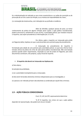 13
b) a individualização do indiciado ou seus sinais característicos e as razões de convicção ou de
presunção de ser ele o autor da infração, ou os motivos de impossibilidade de o fazer;
c) a nomeação das testemunhas, com indicação de sua profissão e residência.
Além do ofendido, qualquer pessoa do povo, ao tomar
conhecimento da prática de alguma infração penal sujeita a ação pública incondicionada,
poderá comunicá-la, verbalmente ou por escrito, à autoridade policial, que mandará instaurar
o inquérito, caso sejam procedentes as informações (art. 5º, § 3º).
Por último, pode o inquérito ser instaurado pela prisão
em flagrante delito, hipótese em que o auto de prisão será a primeira peça do procedimento.
A instauração do procedimento de inquérito é
formalizada pela edição de uma portaria pela autoridade policial, na qual esta informa haver
tomado ciência da prática do crime de ação penal pública incondicionada. Não será baixada
portaria quando existir requerimento, requisição ou auto de prisão em flagrante, pois estes
documentos constituem, eles próprios, a peça inicial do inquérito.
O inquérito não deverá ser instaurado nas hipóteses de:
a) fato atípico;
b) extinção de punibilidade;
c) ser a autoridade incompetente para a instauração;
d) não serem fornecidos elementos mínimos indispensáveis para as investigações; e
e) a pessoa a ser indiciada já haver sido absolvida ou condenada por aquele fato criminoso.
1.9 - AÇÃO PÚBLICA CONDICIONADA
O art. 5º, § 4º, do CPP, expressamente determina:
"§ 4º O inquérito, nos crimes em que a ação pública
depender de representação, não poderá sem ela ser iniciado."
 