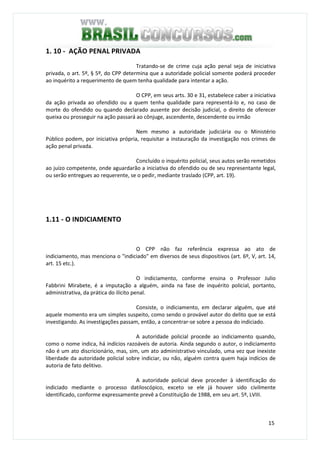15
1. 10 - AÇÃO PENAL PRIVADA
Tratando-se de crime cuja ação penal seja de iniciativa
privada, o art. 5º, § 5º, do CPP determina que a autoridade policial somente poderá proceder
ao inquérito a requerimento de quem tenha qualidade para intentar a ação.
O CPP, em seus arts. 30 e 31, estabelece caber a iniciativa
da ação privada ao ofendido ou a quem tenha qualidade para representá-lo e, no caso de
morte do ofendido ou quando declarado ausente por decisão judicial, o direito de oferecer
queixa ou prosseguir na ação passará ao cônjuge, ascendente, descendente ou irmão
Nem mesmo a autoridade judiciária ou o Ministério
Público podem, por iniciativa própria, requisitar a instauração da investigação nos crimes de
ação penal privada.
Concluído o inquérito policial, seus autos serão remetidos
ao juízo competente, onde aguardarão a iniciativa do ofendido ou de seu representante legal,
ou serão entregues ao requerente, se o pedir, mediante traslado (CPP, art. 19).
1.11 - O INDICIAMENTO
O CPP não faz referência expressa ao ato de
indiciamento, mas menciona o "indiciado" em diversos de seus dispositivos (art. 6º, V, art. 14,
art. 15 etc.).
O indiciamento, conforme ensina o Professor Julio
Fabbrini Mirabete, é a imputação a alguém, ainda na fase de inquérito policial, portanto,
administrativa, da prática do ilícito penal.
Consiste, o indiciamento, em declarar alguém, que até
aquele momento era um simples suspeito, como sendo o provável autor do delito que se está
investigando. As investigações passam, então, a concentrar-se sobre a pessoa do indiciado.
A autoridade policial procede ao indiciamento quando,
como o nome indica, há indícios razoáveis de autoria. Ainda segundo o autor, o indiciamento
não é um ato discricionário, mas, sim, um ato administrativo vinculado, uma vez que inexiste
liberdade da autoridade policial sobre indiciar, ou não, alguém contra quem haja indícios de
autoria de fato delitivo.
A autoridade policial deve proceder à identificação do
indiciado mediante o processo datiloscópico, exceto se ele já houver sido civilmente
identificado, conforme expressamente prevê a Constituição de 1988, em seu art. 5º, LVIII.
 