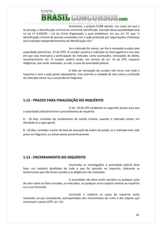 16
Entretanto, a própria CF/88 admite, nos casos em que a
lei preveja, a identificação criminal do civilmente identificado. Exemplo dessa possibilidade está
na Lei nº 9.034/95 – Lei do Crime Organizado, a qual estabelece, em seu art. 5º, que "a
identificação criminal de pessoas envolvidas com a ação praticada por organizações criminosas
será realizada independentemente da identificação civil."
Se o indiciado for menor, ser-lhe-á nomeado curador pela
autoridade policial (art. 15 do CPP). O curador assistirá o indiciado no interrogatório e nos atos
em que seja necessária a participação do indiciado, como acareações, simulações do delito,
reconhecimento etc. O curador poderá ainda, nos termos do art. 14 do CPP, requerer
diligências, que serão realizadas, ou não, a juízo da autoridade policial.
A falta de nomeação do curador não torna nulo todo o
inquérito e nem a ação penal subseqüente, mas acarreta a nulidade de atos como a confissão
do indiciado menor ou a sua prisão em flagrante.
1.12 - PRAZOS PARA FINALIZAÇÃO DO INQUÉRITO
O art. 10 do CPP estabelece os seguintes prazos para que
a autoridade policial termine o procedimento de inquérito:
A - 30 dias, contados do recebimento da notitia criminis, quando o indiciado estiver em
liberdade (é a regra geral);
B - 10 dias, contados a partir da data de execução da ordem de prisão, se o indiciado tiver sido
preso em flagrante, ou estiver preso preventivamente.
1.13 - ENCERRAMENTO DO INQUÉRITO
Concluídas as investigações a autoridade policial deve
fazer um relatório detalhado de tudo o que foi apurado no inquérito, indicando as
testemunhas que não foram ouvidas e as diligências não realizadas.
A autoridade não deve emitir opiniões ou qualquer juízo
de valor sobre os fatos narrados, os indiciados, ou qualquer outro aspecto relativo ao inquérito
ou à sua conclusão.
Concluído o relatório os autos do inquérito serão
remetidos ao juiz competente, acompanhados dos instrumentos do crime e dos objetos que
interessam à prova (CPP, art. 11).
 