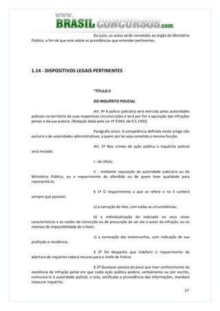17
Do juízo, os autos serão remetidos ao órgão do Ministério
Público, a fim de que este adote as providências que entender pertinentes.
1.14 - DISPOSITIVOS LEGAIS PERTINENTES
"TÍTULO II
DO INQUÉRITO POLICIAL
Art. 4º A polícia judiciária será exercida pelas autoridades
policiais no território de suas respectivas circunscrições e terá por fim a apuração das infrações
penais e da sua autoria. (Redação dada pela Lei nº 9.043, de 9.5.1995)
Parágrafo único. A competência definida neste artigo não
excluirá a de autoridades administrativas, a quem por lei seja cometida a mesma função.
Art. 5º Nos crimes de ação pública o inquérito policial
será iniciado:
I - de ofício;
II - mediante requisição da autoridade judiciária ou do
Ministério Público, ou a requerimento do ofendido ou de quem tiver qualidade para
representá-lo.
§ 1º O requerimento a que se refere o no II conterá
sempre que possível:
a) a narração do fato, com todas as circunstâncias;
b) a individualização do indiciado ou seus sinais
característicos e as razões de convicção ou de presunção de ser ele o autor da infração, ou os
motivos de impossibilidade de o fazer;
c) a nomeação das testemunhas, com indicação de sua
profissão e residência.
§ 2º Do despacho que indeferir o requerimento de
abertura de inquérito caberá recurso para o chefe de Polícia.
§ 3º Qualquer pessoa do povo que tiver conhecimento da
existência de infração penal em que caiba ação pública poderá, verbalmente ou por escrito,
comunicá-la à autoridade policial, e esta, verificada a procedência das informações, mandará
instaurar inquérito.
 