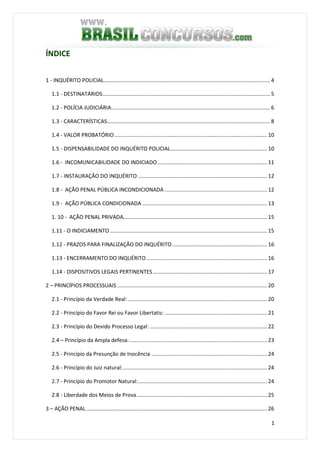 1
ÍNDICE
1 - INQUÉRITO POLICIAL................................................................................................................ 4
1.1 - DESTINATÁRIOS................................................................................................................. 5
1.2 - POLÍCIA JUDICIÁRIA........................................................................................................... 6
1.3 - CARACTERÍSTICAS.............................................................................................................. 8
1.4 - VALOR PROBATÓRIO....................................................................................................... 10
1.5 - DISPENSABILIDADE DO INQUÉRITO POLICIAL................................................................. 10
1.6 - INCOMUNICABILIDADE DO INDICIADO.......................................................................... 11
1.7 - INSTAURAÇÂO DO INQUÉRITO ....................................................................................... 12
1.8 - AÇÃO PENAL PÚBLICA INCONDICIONADA ..................................................................... 12
1.9 - AÇÃO PÚBLICA CONDICIONADA .................................................................................... 13
1. 10 - AÇÃO PENAL PRIVADA................................................................................................. 15
1.11 - O INDICIAMENTO.......................................................................................................... 15
1.12 - PRAZOS PARA FINALIZAÇÃO DO INQUÉRITO................................................................ 16
1.13 - ENCERRAMENTO DO INQUÉRITO ................................................................................. 16
1.14 - DISPOSITIVOS LEGAIS PERTINENTES............................................................................. 17
2 – PRINCÍPIOS PROCESSUAIS ..................................................................................................... 20
2.1 - Princípio da Verdade Real:.............................................................................................. 20
2.2 - Princípio do Favor Rei ou Favor Libertatis: ..................................................................... 21
2.3 - Princípio do Devido Processo Legal: ............................................................................... 22
2.4 – Princípio da Ampla defesa:............................................................................................. 23
2.5 - Princípio da Presunção de Inocência .............................................................................. 24
2.6 - Princípio do Juiz natural:................................................................................................. 24
2.7 - Princípio do Promotor Natural:....................................................................................... 24
2.8 - Liberdade dos Meios de Prova........................................................................................ 25
3 – AÇÃO PENAL.......................................................................................................................... 26
 