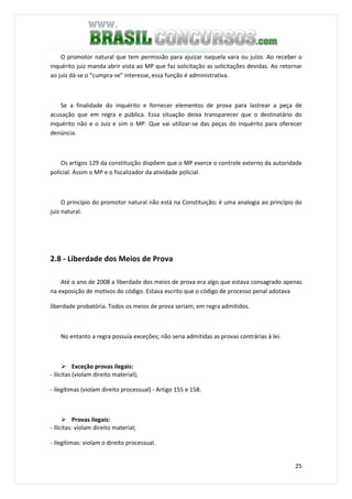 25
O promotor natural que tem permissão para ajuizar naquela vara ou juízo. Ao receber o
inquérito juiz manda abrir vista ao MP que faz solicitação as solicitações devidas. Ao retornar
ao juiz dá-se o “cumpra-se” interesse, essa função é administrativa.
Se a finalidade do inquérito e fornecer elementos de prova para lastrear a peça de
acusação que em regra e pública. Essa situação deixa transparecer que o destinatário do
inquérito não e o Juiz e sim o MP. Que vai utilizar-se das peças do inquérito para oferecer
denúncia.
Os artigos 129 da constituição dispõem que o MP exerce o controle externo da autoridade
policial. Assim o MP e o fiscalizador da atividade policial.
O princípio do promotor natural não está na Constituição; é uma analogia ao princípio do
juiz natural.
2.8 - Liberdade dos Meios de Prova
Até o ano de 2008 a liberdade dos meios de prova era algo que estava consagrado apenas
na exposição de motivos do código. Estava escrito que o código de processo penal adotava
liberdade probatória. Todos os meios de prova seriam, em regra admitidos.
No entanto a regra possuía exceções; não seria admitidas as provas contrárias à lei.
Exceção provas ilegais:
- ilícitas (violam direito material);
- ilegítimas (violam direito processual) - Artigo 155 e 158.
Provas ilegais:
- Ilícitas: violam direito material;
- Ilegítimas: violam o direito processual.
 
