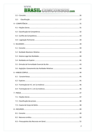 2
3.1 – Conceito.......................................................................................................................... 26
3.2 - Classificação ................................................................................................................ 27
4 – COMPETÊNCIA ..................................................................................................................... 31
4.1 – Noções Gerais................................................................................................................. 31
4.2 - Classificação da Competência......................................................................................... 32
4.3 - Conflito de Competência................................................................................................. 33
4.4 – Legislação Pertinente ..................................................................................................... 34
5 - NULIDADES............................................................................................................................. 39
5.1 - Conceito .......................................................................................................................... 39
5.2 - Nulidade Absoluta e Relativa.......................................................................................... 40
5.3 - Sistema Legal das Nulidades ........................................................................................... 40
5.4 - Nulidades em Espécie ..................................................................................................... 41
5.5 - Omissão de Formalidade Essencial do Ato ..................................................................... 43
5.6 - Argüição e Saneamento das Nulidades Relativas ........................................................... 44
6 - HABEAS CORPUS .................................................................................................................... 44
6.1 - Características................................................................................................................ 45
6.2 - Espécies........................................................................................................................... 45
6.3 - Tramitação do H.C. em 1a Instância ............................................................................... 46
6.4 - Tramitação do H. C. em 2a Instância............................................................................... 46
7 - PROVA .................................................................................................................................... 47
7.1 – Noções Gerais................................................................................................................. 47
7.2 - Classificação das provas.................................................................................................. 48
7.3 – Exame de Corpo de Delito.............................................................................................. 48
8 – RECURSOS.............................................................................................................................. 49
8.1 - Conceito .......................................................................................................................... 49
8.2 - Natureza Jurídica............................................................................................................. 50
8.3 – Pressupostos dos Recursos em Geral............................................................................. 51
 