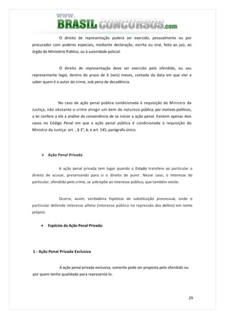 29
O direito de representação poderá ser exercido, pessoalmente ou por
procurador com poderes especiais, mediante declaração, escrita ou oral, feita ao juiz, ao
órgão do Ministério Público, ou à autoridade policial.
O direito de representação deve ser exercido pelo ofendido, ou seu
representante legal, dentro do prazo de 6 (seis) meses, contado da data em que vier a
saber quem é o autor do crime, sob pena de decadência.
No caso de ação penal pública condicionada à requisição do Ministro da
Justiça, não obstante o crime atingir um bem de natureza pública, por motivos políticos,
a lei confere a ele a análise da conveniência de se iniciar a ação penal. Existem apenas dois
casos no Código Penal em que a ação penal pública é condicionada à requisição do
Ministro da Justiça: art. , § 3°, b, e art. 145, parágrafo único.
Ação Penal Privada
A ação penal privada tem lugar quando o Estado transfere ao particular o
direito de acusar, preservando para si o direito de punir. Nesse caso, o interesse do
particular, ofendido pelo crime, se sobrepõe ao interesse público, que também existe.
Ocorre, assim, verdadeira hipótese de substituição processual, onde o
particular defende interesse alheio (interesse público na repressão dos delitos) em nome
próprio.
• Espécies da Ação Penal Privada:
1 - Ação Penal Privada Exclusiva
A ação penal privada exclusiva, somente pode ser proposta pelo ofendido ou
por quem tenha qualidade para representá-lo.
 