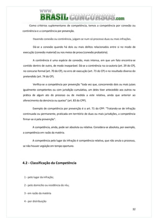 32
Como critérios suplementares de competência, temos a competência por conexão ou
continência e a competência por prevenção.
Havendo conexão ou continência, julgam-se num só processo duas ou mais infrações.
Dá-se a conexão quando há dois ou mais delitos relacionados entre si no modo de
execução (conexão material) ou nos meios de prova (conexão probatória).
A continência é uma espécie de conexão, mais intensa, em que um fato encontra-se
contido dentro de outro, de modo inseparável. Dá-se a continência na co-autoria (art. 29 do CP),
no concurso formal (art. 70 do CP), no erro de execução (art. 73 do CP) e no resultado diverso do
pretendido (art. 74 do CP).
Verifica-se a competência por prevenção "toda vez que, concorrendo dois ou mais juizes
igualmente competentes ou com jurisdição cumulativa, um deles tiver antecedido aos outros na
prática de algum ato do processo ou de medida a este relativa, ainda que anterior ao
oferecimento da denúncia ou queixa" (art. 83 do CPP).
Exemplo de competência por prevenção é o art. 71 do CPP: "Tratando-se de infração
continuada ou permanente, praticada em território de duas ou mais jurisdições, a competência
firmar-se-á pela prevenção".
A competência, ainda, pode ser absoluta ou relativa. Considera-se absoluta, por exemplo,
a competência em razão da matéria.
A competência pelo lugar da infração é competência relativa, que não anula o processo,
se não houver argüição em tempo oportuno.
4.2 - Classificação da Competência
1 - pelo lugar da infração;
2 - pelo domicílio ou residência do réu;
3 - em razão da matéria
4 - por distribuição
 