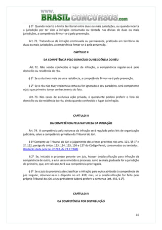 35
§ 3o
Quando incerto o limite territorial entre duas ou mais jurisdições, ou quando incerta
a jurisdição por ter sido a infração consumada ou tentada nas divisas de duas ou mais
jurisdições, a competência firmar-se-á pela prevenção.
Art. 71. Tratando-se de infração continuada ou permanente, praticada em território de
duas ou mais jurisdições, a competência firmar-se-á pela prevenção.
CAPÍTULO II
DA COMPETÊNCIA PELO DOMICÍLIO OU RESIDÊNCIA DO RÉU
Art. 72. Não sendo conhecido o lugar da infração, a competência regular-se-á pelo
domicílio ou residência do réu.
§ 1o
Se o réu tiver mais de uma residência, a competência firmar-se-á pela prevenção.
§ 2o
Se o réu não tiver residência certa ou for ignorado o seu paradeiro, será competente
o juiz que primeiro tomar conhecimento do fato.
Art. 73. Nos casos de exclusiva ação privada, o querelante poderá preferir o foro de
domicílio ou da residência do réu, ainda quando conhecido o lugar da infração.
CAPÍTULO III
DA COMPETÊNCIA PELA NATUREZA DA INFRAÇÃO
Art. 74. A competência pela natureza da infração será regulada pelas leis de organização
judiciária, salvo a competência privativa do Tribunal do Júri.
§ 1º Compete ao Tribunal do Júri o julgamento dos crimes previstos nos arts. 121, §§ 1o
e
2o
, 122, parágrafo único, 123, 124, 125, 126 e 127 do Código Penal, consumados ou tentados.
(Redação dada pela Lei nº 263, de 23.2.1948)
§ 2o
Se, iniciado o processo perante um juiz, houver desclassificação para infração da
competência de outro, a este será remetido o processo, salvo se mais graduada for a jurisdição
do primeiro, que, em tal caso, terá sua competência prorrogada.
§ 3o
Se o juiz da pronúncia desclassificar a infração para outra atribuída à competência de
juiz singular, observar-se-á o disposto no art. 410; mas, se a desclassificação for feita pelo
próprio Tribunal do Júri, a seu presidente caberá proferir a sentença (art. 492, § 2o
).
CAPÍTULO IV
DA COMPETÊNCIA POR DISTRIBUIÇÃO
 