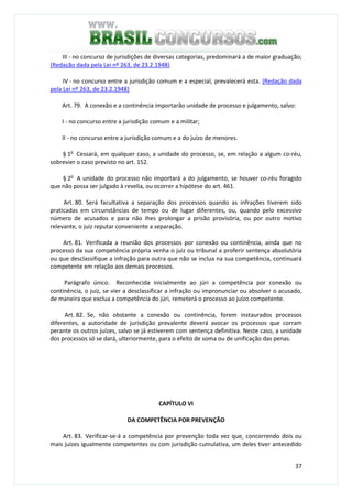 37
III - no concurso de jurisdições de diversas categorias, predominará a de maior graduação;
(Redação dada pela Lei nº 263, de 23.2.1948)
IV - no concurso entre a jurisdição comum e a especial, prevalecerá esta. (Redação dada
pela Lei nº 263, de 23.2.1948)
Art. 79. A conexão e a continência importarão unidade de processo e julgamento, salvo:
I - no concurso entre a jurisdição comum e a militar;
II - no concurso entre a jurisdição comum e a do juízo de menores.
§ 1o
Cessará, em qualquer caso, a unidade do processo, se, em relação a algum co-réu,
sobrevier o caso previsto no art. 152.
§ 2o
A unidade do processo não importará a do julgamento, se houver co-réu foragido
que não possa ser julgado à revelia, ou ocorrer a hipótese do art. 461.
Art. 80. Será facultativa a separação dos processos quando as infrações tiverem sido
praticadas em circunstâncias de tempo ou de lugar diferentes, ou, quando pelo excessivo
número de acusados e para não Ihes prolongar a prisão provisória, ou por outro motivo
relevante, o juiz reputar conveniente a separação.
Art. 81. Verificada a reunião dos processos por conexão ou continência, ainda que no
processo da sua competência própria venha o juiz ou tribunal a proferir sentença absolutória
ou que desclassifique a infração para outra que não se inclua na sua competência, continuará
competente em relação aos demais processos.
Parágrafo único. Reconhecida inicialmente ao júri a competência por conexão ou
continência, o juiz, se vier a desclassificar a infração ou impronunciar ou absolver o acusado,
de maneira que exclua a competência do júri, remeterá o processo ao juízo competente.
Art. 82. Se, não obstante a conexão ou continência, forem instaurados processos
diferentes, a autoridade de jurisdição prevalente deverá avocar os processos que corram
perante os outros juízes, salvo se já estiverem com sentença definitiva. Neste caso, a unidade
dos processos só se dará, ulteriormente, para o efeito de soma ou de unificação das penas.
CAPÍTULO VI
DA COMPETÊNCIA POR PREVENÇÃO
Art. 83. Verificar-se-á a competência por prevenção toda vez que, concorrendo dois ou
mais juízes igualmente competentes ou com jurisdição cumulativa, um deles tiver antecedido
 