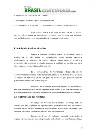 40
d) a formalidade tem um fim em si mesma.
e) a violação é incapaz de gerar qualquer prejuízo.
f) não invalida o ato e não traz qualquer conseqüência para o processo.
Pode ocorrer que a atipicidade do ato seja de tal monta,
que lhe faltem todos os componentes definidos em lei para sua validade,
oportunidade em que será considerado ato processual inexistente.
5.2 - Nulidade Absoluta e Relativa
Ocorre a nulidade absoluta quando o desacordo com o
modelo de lei não puder ser convalidado, sendo violada exigência
estabelecida no interesse da ordem pública. Nesse caso, o prejuízo é
presumido, não ocorrendo preclusão, podendo a nulidade ser argüida pela parte
interessada ou reconhecida ex officio pelo juiz.
Se a inobservância da formalidade estabelecida em lei
(norma infraconstitucional) puder ser sanada, ocorre a nulidade relativa, que deve
ser argüida em tempo oportuno (sob pena de preclusão) pela parte interessada,
que deverá demonstrar o efetivo prejuízo.
Portanto, as nulidades absolutas devem ser reconhecidas
pelo juiz mesmo que não sejam alegadas pelas partes. Já as relativas devem ser
argüidas pelas partes, sob pena de preclusão, quando será considerada sanada.
5.3 - Sistema Legal das Nulidades
O Código de Processo Penal adotou, no artigo 563, um
sistema que não se prende ao rigorismo total, permitindo que não se declare a
nulidade de ato do qual não resulte prejuízo para a acusação ou para defesa (pás
de nullité sans griej). Trata-se do chamado princípio do prejuízo.
Quando se tratar de nulidade absoluta, entretanto, o
prejuízo é presumido, não havendo preclusão, podendo elas ser reconhecidas pelo juiz
 