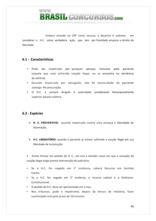 45
Embora incluído no CPP como recurso, a doutrina é unânime em
considerar o H.C. como verdadeira ação, que tem por finalidade amparar o direito de
liberdade.
6.1 - Características
• Pode ser impetrado por qualquer pessoa, inclusive pelo paciente
(aquele que está sofrendo coação ilegal, ou se encontra na iminência
de sofrê-la).
• Quando impetrado por advogado, não há necessidade do paciente
outorga- lhe procuração.
• O H.C. é sempre dirigido à autoridade jurisdicional hierarquicamente
superior àquela coatora.
6.2 - Espécies
H. C. PREVENTIVO: quando impetrado contra uma ameaça à liberdade de
locomoção;
H.C. LIBERATÓRIO: quando o paciente já estiver sofrendo a coação ilegal em sua
liberdade de locomoção.
• Existe liminar em pedido de H. C.; ela visa a atender casos em que a cessação da
coação ilegal exige pronta intervenção do judiciário.
• Se o H.C. for negado em 1a
instância, caberá Recurso em Sentido
Estrito.
• Se o H.C. for negado em 2a
instância, o recurso cabível é o Ordinário-
Constitucional.
• O pedido de H.C. deve ser apresentado em 2 vias.
• Nos tribunais, pode o impetrante, depois da leitura do relatório, fazer
sustentação oral pelo prazo de 10 minutos.
 