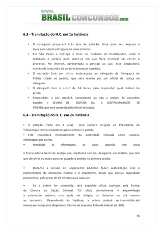 46
6.3 - Tramitação do H.C. em 1a Instância
• O advogado preparará três vias de petição. Uma para seu arquivo e
duas para serem entregues ao juízo criminal.
• Em São Paulo a entrega é feita no Cartório do Distribuidor, onde é
realizado o sorteio para saber-se em que Vara Criminal vai correr o
processo. No interior, apresentada a petição ao juiz, este despachará,
mandando o escrivão do cartório processar o pedido.
• O escrivão fará um ofício endereçado ao delegado da Delegacia de
Polícia citada no pedido, que será levado por um oficial de Justiça do
advogado.
• O delegado tem o prazo de 24 horas para responder qual motivo da
prisão.
• Respondido, o juiz decidirá, concedendo ou não a ordem. Se conceder,
expedirá o ALVARÁ DE SOLTURA (ou o CONTRA-MANDADO DE
PRISÃO), que será cumprido pelo oficial de justiça.
6.4 - Tramitação do H. C. em 2a Instância
• A petição (feita em 2 vias) será sempre dirigida ao Presidente do
Tribunal que tenha competência para conhecer o pedido.
• Este requisitará imediatamente da autoridade indicada como coatora,
informações por escrito.
• Recebidas às informações, os autos seguirão com vistas
à Procuradoria Geral de Justiça que, mediante sorteio, designará um Relator, que tem
que devolver os autos para ser julgado o pedido na primeira sessão.
• Durante a sessão de julgamento poderão fazer sustentação oral o
representante do Ministério Público e o impetrante, desde que possua capacidade
postulatória, pelo prazo de 10 minutos para cada um.
• Se a ordem for concedida, será expedido ofício assinado pela Turma,
de Câmara ou Seção Criminal. Tal ofício normalmente é encaminhado
à autoridade coatora, mas pode ser dirigido ao detentor ou até mesmo
ao carcereiro. Dependendo da hipótese, a ordem poderá ser transmitida até
mesmo por telegrama (Regimento Interno do Supremo Tribunal Federal art. 188).
 