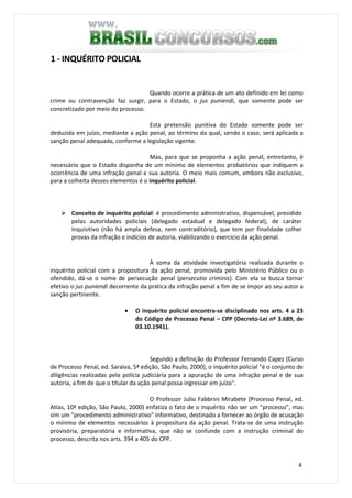 4
1 - INQUÉRITO POLICIAL
Quando ocorre a prática de um ato definido em lei como
crime ou contravenção faz surgir, para o Estado, o jus puniendi, que somente pode ser
concretizado por meio do processo.
Esta pretensão punitiva do Estado somente pode ser
deduzida em juízo, mediante a ação penal, ao término da qual, sendo o caso, será aplicada a
sanção penal adequada, conforme a legislação vigente.
Mas, para que se proponha a ação penal, entretanto, é
necessário que o Estado disponha de um mínimo de elementos probatórios que indiquem a
ocorrência de uma infração penal e sua autoria. O meio mais comum, embora não exclusivo,
para a colheita desses elementos é o inquérito policial.
Conceito de inquérito policial: é procedimento administrativo, dispensável, presidido
pelas autoridades policiais (delegado estadual e delegado federal), de caráter
inquisitivo (não há ampla defesa, nem contraditório), que tem por finalidade colher
provas da infração e indícios de autoria, viabilizando o exercício da ação penal.
À soma da atividade investigatória realizada durante o
inquérito policial com a propositura da ação penal, promovida pelo Ministério Público ou o
ofendido, dá-se o nome de persecução penal (persecutio criminis). Com ela se busca tornar
efetivo o jus puniendi decorrente da prática da infração penal a fim de se impor ao seu autor a
sanção pertinente.
• O inquérito policial encontra-se disciplinado nos arts. 4 a 23
do Código de Processo Penal – CPP (Decreto-Lei nº 3.689, de
03.10.1941).
Segundo a definição do Professor Fernando Capez (Curso
de Processo Penal, ed. Saraiva, 5ª edição, São Paulo, 2000), o inquérito policial "é o conjunto de
diligências realizadas pela polícia judiciária para a apuração de uma infração penal e de sua
autoria, a fim de que o titular da ação penal possa ingressar em juízo".
O Professor Julio Fabbrini Mirabete (Processo Penal, ed.
Atlas, 10ª edição, São Paulo, 2000) enfatiza o fato de o inquérito não ser um "processo", mas
sim um "procedimento administrativo" informativo, destinado a fornecer ao órgão de acusação
o mínimo de elementos necessários à propositura da ação penal. Trata-se de uma instrução
provisória, preparatória e informativa, que não se confunde com a instrução criminal do
processo, descrita nos arts. 394 a 405 do CPP.
 