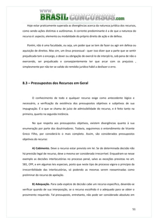 51
Hoje estar praticamente superada as divergências acerca da natureza jurídica dos recursos,
como sendo ações distintas e autônomas. A corrente predominante é a de que a natureza do
recurso é: aspecto, elemento ou modalidade do próprio direito de ação e de defesa.
Porém, não é uma faculdade, ou seja, um poder que se tem de fazer ou agir em defesa ou
aquisição de direitos. Mas sim, um ônus processual - quer isso dizer que a parte que se sentir
prejudicada tem o encargo, o dever ou obrigação de exercê-lo de interpô-lo, sob pena de não o
exercendo, ser prejudicado e conseqüentemente ter que arcar com os prejuízos ,
simplesmente por não ter se valido do remédio jurídico hábil a desfazer o erro.
8.3 – Pressupostos dos Recursos em Geral
O conhecimento de todo e qualquer recurso exige como antecedente lógico e
necessário, a verificação da existência dos pressupostos objetivos e subjetivos de sua
impugnação. É o que se chama de juízo de admissibilidade do recurso, e é feito tanto na
primeira, quanto na segunda instância.
No que respeita aos pressupostos objetivos, existem divergências quanto à sua
enumeração por parte dos doutrinadores. Todavia, seguiremos o entendimento de Vicente
Greco Filho, por considerá-lo o mais completo. Assim, são considerados pressupostos
objetivos do recurso:
A) Cabimento. Deve o recurso estar previsto em lei. Se de determinada decisão não
há previsão legal de recurso, deve a mesma ser considerada irrecorrível. Enquadram-se nesse
exemplo as decisões interlocutórias no processo penal, salvo as exceções previstas no art.
581, CPP, e em algumas leis especiais, posto que neste tipo de processo vigora o princípio da
irrecorribilidade das interlocutórias, só podendo as mesmas serem reexaminadas como
preliminar do recurso de apelação.
B) Adequação. Para cada espécie de decisão cabe um recurso específico, devendo-se
verificar quando de sua interposição, se o recurso escolhido é o adequado para se obter o
provimento requerido. Tal pressuposto, entretanto, não pode ser considerado absoluto em
 