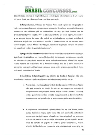 52
decorrência do princípio da fungibilidade, que permite que o tribunal conheça de um recurso
por outro, desde que não se configure a má fé do recorrente.
C) Tempestividade. O Código de Processo Penal prevê o prazo de interposição de
cada recurso, devendo a parte interpor seu recurso dentro desse lapso temporal, sob pena do
mesmo não ser conhecido por ser intempestivo, ou seja, por estar ausente um dos
pressupostos objetivos exigidos. Deve-se observar, contudo, que tendo a parte, manifestado
a sua vontade dentro do prazo, não poderá ser prejudicada por eventuais omissões da
administração judiciária que venham a retardar o processamento de seu recurso. Neste
sentido dispõe a Súmula 428 do STF: "Não fica prejudicada a apelação entregue em cartório
em prazo legal, embora despachada tardiamente".
D) Regularidade Procedimental. O recorrente deverá observar as formalidades legais
quando da interposição de seu recurso. No tocante à forma, deve a apelação, por exemplo,
ser interposta por petição ou termos nos autos, podendo subir para o tribunal com ou sem
razões. Todavia, se o recorrente for o Ministério Público, terá ele o dever funcional de
apresentar suas razões, até para que o acusado possa contra-arrazoar, exercendo de forma
mais ampla o seu direito de defesa.
E) Inexistência de Fato Impeditivo ou Extintivo do Direito de Recorrer. São fatos
impeditivos: a renúncia e o não recolhimento à prisão nos casos exigidos em lei.
A renúncia é a manifestação da vontade de não recorrer. O Ministério Público
não pode renunciar ao direito de recorrer, em respeito ao princípio da
indisponibilidade da ação penal pública, da qual é titular. Têm essa faculdade,
tanto o querelante quanto o acusado, mas para exercê-la, devem manifestar
expressamente sua vontade, não se reconhecendo, assim, a renúncia tácita.
A exigência de recolhimento a prisão prevista no art. 594 do CPP, dentre
outros dispositivos legais, data venia, não tem cabimento, entendendo
grande parte da doutrina que tal exigência é inconstitucional, por afrontar o
princípio da presunção de inocência, que impede que se imponha ao réu,
antes do trânsito em julgado da sentença penal condenatória, medida
privativa de liberdade, que represente uma antecipação da pena, salvo nas
 