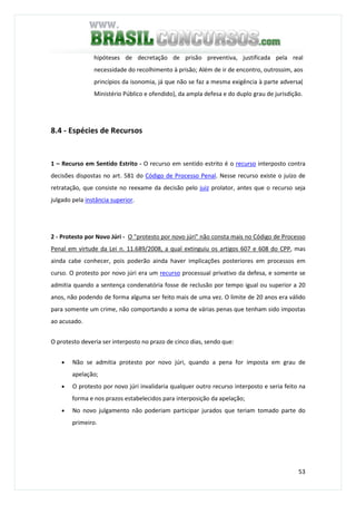 53
hipóteses de decretação de prisão preventiva, justificada pela real
necessidade do recolhimento à prisão; Além de ir de encontro, outrossim, aos
princípios da isonomia, já que não se faz a mesma exigência à parte adversa(
Ministério Público e ofendido), da ampla defesa e do duplo grau de jurisdição.
8.4 - Espécies de Recursos
1 – Recurso em Sentido Estrito - O recurso em sentido estrito é o recurso interposto contra
decisões dispostas no art. 581 do Código de Processo Penal. Nesse recurso existe o juízo de
retratação, que consiste no reexame da decisão pelo juiz prolator, antes que o recurso seja
julgado pela instância superior.
2 - Protesto por Novo Júri - O "protesto por novo júri" não consta mais no Código de Processo
Penal em virtude da Lei n. 11.689/2008, a qual extinguiu os artigos 607 e 608 do CPP, mas
ainda cabe conhecer, pois poderão ainda haver implicações posteriores em processos em
curso. O protesto por novo júri era um recurso processual privativo da defesa, e somente se
admitia quando a sentença condenatória fosse de reclusão por tempo igual ou superior a 20
anos, não podendo de forma alguma ser feito mais de uma vez. O limite de 20 anos era válido
para somente um crime, não comportando a soma de várias penas que tenham sido impostas
ao acusado.
O protesto deveria ser interposto no prazo de cinco dias, sendo que:
• Não se admitia protesto por novo júri, quando a pena for imposta em grau de
apelação;
• O protesto por novo júri invalidaria qualquer outro recurso interposto e seria feito na
forma e nos prazos estabelecidos para interposição da apelação;
• No novo julgamento não poderiam participar jurados que teriam tomado parte do
primeiro.
 