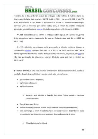 55
rescisória. Se o desacordo for parcial, os embargos serão restritos à matéria objeto da
divergência. (Redação dada pela Lei n. 10.352, de 26.12.2001) º Hic arts. 498, 500, II, 508, 554
e 565. º STF súmulas ns. 293, 354 e 455. º STJ súmula n. 88. Art. 531. Interpostos os embargos,
abrir-se-á vista ao recorrido para contra-razões; após, o relator do acórdão embargado
apreciará a admissibilidade do recurso. (Redação dada pela Lei n. 10.352, de 26.12.2001)
Art. 532. Da decisão que não admitir os embargos caberá agravo, em 5 (cinco) dias, para o
órgão competente para o julgamento do recurso. (Redação dada pela Lei n. 8.950, de
13.12.1994).
Art. 533. Admitidos os embargos, serão processados e julgados conforme dispuser o
regimento do tribunal. (Redação dada pela Lei n. 10.352, de 26.12.2001) Art. 534. Caso a
norma regimental determine a escolha de novo relator, esta recairá, se possível, em juiz que
não haja participado do julgamento anterior. (Redação dada pela Lei n. 10.352, de
26.12.2001)".
5 - Revisão Criminal. É uma ação penal de conhecimento de natureza constitutiva, sujeita as
condições da ação de procebilidade impostas a toda ação criminal como:
• possibilidade jurídica do pedido;
• legitimação ad causam;
• legítimo interesse.
Somente será admitida a Revisão dos Autos Findos quando a sentença
condenatória for:
• Contrária ao texto de Lei;
• Se fundar em depoimentos, exames ou documentos comprovadamente falsos;
• após a sentença, se forem descobertas novas provas da inocência do condenado ou de
circunstâncias que determinem ou autorizem diminuição especial de pena.
A Revisão Criminal verificará:
 