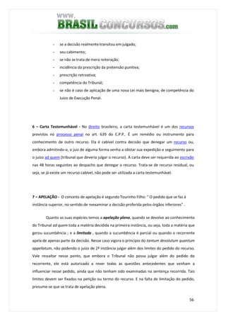 56
- se a decisão realmente transitou em julgado;
- seu cabimento;
- se não se trata de mera reiteração;
- incidência da prescrição da pretensão punitiva;
- prescrição retroativa;
- competência do Tribunal;
- se não é caso de aplicação de uma nova Lei mais benigna, de competência do
Juízo de Execução Penal.
6 – Carta Testemunhável - No direito brasileiro, a carta testemunhável é um dos recursos
previstos no processo penal no art. 639 do C.P.P.. É um remédio ou instrumento para
conhecimento de outro recurso. Ela é cabível contra decisão que denegar um recurso ou,
embora admitindo-o, o juiz de alguma forma venha a obstar sua expedição e seguimento para
o juízo ad quem (tribunal que deveria julgar o recurso). A carta deve ser requerida ao escrivão
nas 48 horas seguintes ao despacho que denegar o recurso. Trata-se de recurso residual, ou
seja, se já existe um recurso cabível, não pode ser utilizada a carta testemunhável.
7 – APELAÇÃO - O conceito de apelação é segundo Tourinho Filho: " O pedido que se faz à
instância superior, no sentido de reexaminar a decisão proferida pelos órgãos inferiores" .
Quanto as suas espécies temos a apelação plena, quando se devolve ao conhecimento
do Tribunal ad quem toda a matéria decidida na primeira instância, ou seja, toda a matéria que
gerou sucumbência ; e a limitada , quando a sucumbência é parcial ou quando o recorrente
apela de apenas parte da decisão. Nesse caso vigora o princípio do tantum devolutum quantum
appellatum, não podendo o juízo de 2ª instância julgar além dos limites do pedido do recurso.
Vale ressaltar nesse ponto, que embora o Tribunal não possa julgar além do pedido do
recorrente, ele está autorizado a rever todas as questões antecedentes que venham a
influenciar nesse pedido, ainda que não tenham sido examinadas na sentença recorrida. Tais
limites devem ser fixados na petição ou termo do recurso. E na falta de limitação do pedido,
presume-se que se trata de apelação plena.
 