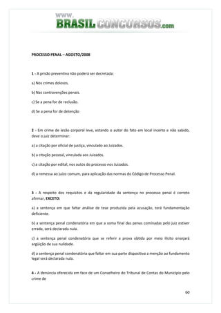 60
PROCESSO PENAL – AGOSTO/2008
1 - A prisão preventiva não poderá ser decretada:
a) Nos crimes dolosos.
b) Nas contravenções penais.
c) Se a pena for de reclusão.
d) Se a pena for de detenção
2 - Em crime de lesão corporal leve, estando o autor do fato em local incerto e não sabido,
deve o juiz determinar:
a) a citação por oficial de justiça, vinculado ao Juizados.
b) a citação pessoal, vinculada aos Juizados.
c) a citação por edital, nos autos do processo nos Juizados.
d) a remessa ao juízo comum, para aplicação das normas do Código de Processo Penal.
3 - A respeito dos requisitos e da regularidade da sentença no processo penal é correto
afirmar, EXCETO:
a) a sentença em que faltar análise de tese produzida pela acusação, terá fundamentação
deficiente.
b) a sentença penal condenatória em que a soma final das penas cominadas pelo juiz estiver
errada, será declarada nula.
c) a sentença penal condenatória que se referir a prova obtida por meio ilícito ensejará
argüição de sua nulidade.
d) a sentença penal condenatória que faltar em sua parte dispositiva a menção ao fundamento
legal será declarada nula.
4 - A denúncia oferecida em face de um Conselheiro do Tribunal de Contas do Município pelo
crime de
 