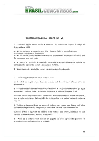 63
DIREITO PROCESSUAL PENAL – AGOSTO 2007 - MG
QUESTÃO 61
1 - Assinale a opção correta acerca da conexão e da continência, segundo o Código de
Processo Penal (CPP).
A - No concurso entre a competência do júri e a de outro órgão da jurisdição comum,
prevalecerá a competência deste último.
B - No concurso de jurisdições da mesma categoria, preponderará a do lugar da infração à qual
for cominada a pena mais grave.
C - A conexão e a continência importarão unidade de processo e julgamento, inclusive no
concurso entre a jurisdição comum e a do juízo de menores.
D - No concurso entre a jurisdição comum e a especial, prevalecerá aquela.
QUESTÃO 62
2 - Assinale a opção correta acerca do processo penal.
A - É vedado ao magistrado, na busca da verdade real, determinar, de ofício, a oitiva de
testemunhas.
B - Se a decisão sobre a existência da infração depender da solução de controvérsia, que o juiz
repute séria e fundada, sobre o estado civil das pessoas, o curso da ação penal ficará
suspenso até que no juízo cível seja a controvérsia dirimida por sentença passada em julgado,
sem prejuízo, entretanto, da inquirição das testemunhas e de outras provas de natureza
urgente.
C - Verificar-se-á a competência por prevenção toda vez que, concorrendo dois ou mais juízes
igualmente competentes ou com jurisdição cumulativa, um deles tiver antecedido aos
outros na prática de algum ato do processo ou de medida a este relativa, desde que não seja
anterior ao oferecimento da denúncia ou da queixa.
D - Antes de a sentença final transitar em julgado, as coisas apreendidas poderão ser
restituídas mesmo se interessarem ao processo.
QUESTÃO 63
 