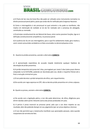 68
a) O Pacto de San Jose da Costa Rica não pode ser utilizado como instrumento normativo no
direito processual penal pátrio, posto que ainda não foi ratificado pelo Congresso Nacional.
b) Como o interrogatório é ato processual no qual somente o réu pode se manifestar, não
implica em declaração de nulidade se tal ato for realizado sem a presença de advogado,
constituído ou nomeado.
c) O princípio constitucional do Juiz Natural da Causa, entre outras possíveis funções, liga-se à
definição constitucional de competência, no processo penal.
d) A ausência do réu em seu interrogatório, para o qual foi validamente citado, gera revelia e,
assim restam presumidos verdadeiros os fatos anunciados na denúncia/queixa-crime.
5 - Quanto às prisões provisórias, assinale a alternativa CORRETA :
a) A apresentação espontânea do acusado impede totalmente qualquer hipótese de
decretação de prisão preventiva.
b) A prisão temporária terá prazo de 5 dias, prorrogáveis por novos 5 dias (salvo prazo diverso
estipulado na lei 8.072/90), podendo ser decretada pelo Juiz, desde o Inquérito Policial até o
final a instrução criminal em juízo.
c) O Juiz pode decretar a prisão temporária de ofício, sem requerimentos.
d) De acordo com regra expressa no CPP, não se decreta prisão preventiva em crimes culposos.
6 - Quanto as provas, assinale a alternativa CORRETA.
a) De acordo com a legislação pátria, o Juiz não pode determinar, de ofício, diligências para
dirimir dúvidas sobre ponto relevante acerca das provas produzidas em juízo.
b) A perícia é prova essencial ao processo penal, pelo que o Juiz deve respeito ao seu
resultado, dele não podendo divergir em seu julgamento (por ser prova objetiva e técnica).
c) O Juiz não permitirá que a testemunha manifeste suas apreciações pessoais, salvo quando
inseparáveis da narrativa do fato.
 