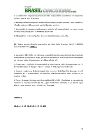 70
a) São admissíveis no processo penal as medidas assecuratórias consistentes em seqüestro e
hipoteca legal de bens do acusado.
b) Não se pode realizar sequestro de bens imóveis adquiridos pelo indiciado com o proveito da
infração, caso estes já tenham sido transferidos para terceiros.
c) A restituição de coisa apreendida somente pode ser efetivada pelo Juiz, nos casos em que
não existam dúvidas quanto ao direito do reclamante.
d) Não se admite nenhuma hipótese de incidente de falsidade documental.
10 - Quanto ao procedimento para punição ao tráfico ilícito de drogas (Lei nº 11.343/06),
assinale a alternativa CORRETA:
a) Na nova lei (11.343/06) não há mais a necessidade de elaboração de laudo de constatação
da natureza e quantidade de droga, por ocasião da lavratura do Auto de Prisão em Flagrante
por crime de tráfico ilícito de drogas (art. 33 da referida lei).
b) O prazo para a conclusão do Inquérito Policial, nos crimes de tráfico ilícito de drogas (art. 33
da referida lei) é de 10 dias para indiciado preso e de 30 dias para indiciado solto.
c) Antes do recebimento da denúncia pelo Juiz, em crimes de tráfico ilícito de drogas (art. 33
da referida lei), o acusado deverá ser notificado para oferecer defesa prévia, por escrito, no
prazo de 10 dias.
d) Como a defesa prévia neste procedimento (da lei 11.343/06) é facultativa, se o acusado não
apresentá-la no prazo correto (10 dias), após devidamente intimado, o Juiz deverá seguir
adiante com o processo, sem a referida peça defensiva.
GABARITO
1 D, 2 A, 3 B, 4 C, 5 D, 6 C, 7 D, 8 C, 9 A, 10 C
 