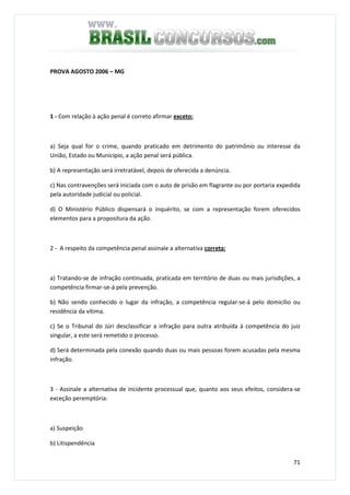 71
PROVA AGOSTO 2006 – MG
1 - Com relação à ação penal é correto afirmar exceto:
a) Seja qual for o crime, quando praticado em detrimento do patrimônio ou interesse da
União, Estado ou Município, a ação penal será pública.
b) A representação será irretratável, depois de oferecida a denúncia.
c) Nas contravenções será iniciada com o auto de prisão em flagrante ou por portaria expedida
pela autoridade judicial ou policial.
d) O Ministério Público dispensará o inquérito, se com a representação forem oferecidos
elementos para a propositura da ação.
2 - A respeito da competência penal assinale a alternativa correta:
a) Tratando-se de infração continuada, praticada em território de duas ou mais jurisdições, a
competência firmar-se-á pela prevenção.
b) Não sendo conhecido o lugar da infração, a competência regular-se-á pelo domicílio ou
residência da vítima.
c) Se o Tribunal do Júri desclassificar a infração para outra atribuída à competência do juiz
singular, a este será remetido o processo.
d) Será determinada pela conexão quando duas ou mais pessoas forem acusadas pela mesma
infração.
3 - Assinale a alternativa de incidente processual que, quanto aos seus efeitos, considera-se
exceção peremptória:
a) Suspeição
b) Litispendência
 