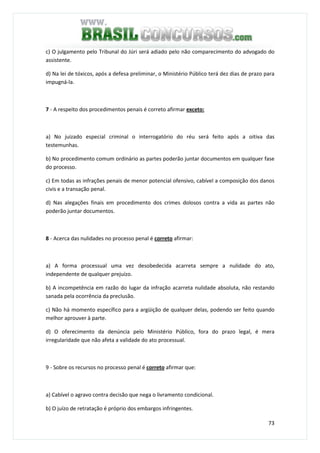 73
c) O julgamento pelo Tribunal do Júri será adiado pelo não comparecimento do advogado do
assistente.
d) Na lei de tóxicos, após a defesa preliminar, o Ministério Público terá dez dias de prazo para
impugná-la.
7 - A respeito dos procedimentos penais é correto afirmar exceto:
a) No juizado especial criminal o interrogatório do réu será feito após a oitiva das
testemunhas.
b) No procedimento comum ordinário as partes poderão juntar documentos em qualquer fase
do processo.
c) Em todas as infrações penais de menor potencial ofensivo, cabível a composição dos danos
civis e a transação penal.
d) Nas alegações finais em procedimento dos crimes dolosos contra a vida as partes não
poderão juntar documentos.
8 - Acerca das nulidades no processo penal é correto afirmar:
a) A forma processual uma vez desobedecida acarreta sempre a nulidade do ato,
independente de qualquer prejuízo.
b) A incompetência em razão do lugar da infração acarreta nulidade absoluta, não restando
sanada pela ocorrência da preclusão.
c) Não há momento específico para a argüição de qualquer delas, podendo ser feito quando
melhor aprouver à parte.
d) O oferecimento da denúncia pelo Ministério Público, fora do prazo legal, é mera
irregularidade que não afeta a validade do ato processual.
9 - Sobre os recursos no processo penal é correto afirmar que:
a) Cabível o agravo contra decisão que nega o livramento condicional.
b) O juízo de retratação é próprio dos embargos infringentes.
 