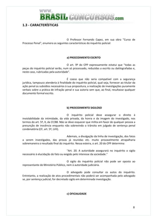 8
1.3 - CARACTERÍSTICAS
O Professor Fernando Capez, em sua obra "Curso de
Processo Penal", enumera as seguintes características do inquérito policial:
a) PROCEDIMENTO ESCRITO
O art. 9º do CPP expressamente estatui que "todas as
peças do inquérito policial serão, num só processado, reduzidas a escrito ou datilografadas e,
neste caso, rubricadas pela autoridade".
É coeso que não seria compatível com a segurança
jurídica, tampouco atenderia à finalidade do inquérito policial, qual seja, fornecer ao titular da
ação penal os subsídios necessários à sua propositura, a realização de investigações puramente
verbais sobre a prática de infração penal e sua autoria sem que, ao final, resultasse qualquer
documento formal escrito.
b) PROCEDIMENTO SIGILOSO
O inquérito policial deve assegurar o direito à
inviolabilidade da intimidade, da vida privada, da honra e da imagem do investigado, nos
termos do art. 5º, X, da CF/88. Não se deve esquecer que milita em favor de qualquer pessoa a
presunção de inocência enquanto não sobrevindo o trânsito em julgado de sentença penal
condenatória (CF, art. 5º, LVII).
Ademais, a divulgação da linha de investigação, dos fatos
a serem investigados, das provas já reunidas etc. muito provavelmente atrapalharia
sobremaneira o resultado final do inquérito. Nessa esteira, o art. 20 do CPP determina:
"Art. 20. A autoridade assegurará no inquérito o sigilo
necessário à elucidação do fato ou exigido pelo interesse da sociedade."
O sigilo do inquérito policial não pode ser oposto ao
representante do Ministério Público, nem à autoridade judiciária.
O advogado pode consultar os autos do inquérito.
Entretanto, a realização de atos procedimentais não poderá ser acompanhada pelo advogado
se, por sentença judicial, for decretado sigilo em determinada investigação.
c) OFICIALIDADE
 