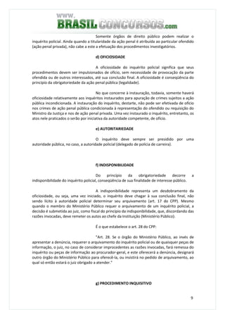 9
Somente órgãos de direito público podem realizar o
inquérito policial. Ainda quando a titularidade da ação penal é atribuída ao particular ofendido
(ação penal privada), não cabe a este a efetuação dos procedimentos investigatórios.
d) OFICIOSIDADE
A oficiosidade do inquérito policial significa que seus
procedimentos devem ser impulsionados de ofício, sem necessidade de provocação da parte
ofendida ou de outros interessados, até sua conclusão final. A oficiosidade é conseqüência do
princípio da obrigatoriedade da ação penal pública (legalidade).
No que concerne à instauração, todavia, somente haverá
oficiosidade relativamente aos inquéritos instaurados para apuração de crimes sujeitos a ação
pública incondicionada. A instauração do inquérito, destarte, não pode ser efetivada de ofício
nos crimes de ação penal pública condicionada à representação do ofendido ou requisição do
Ministro da Justiça e nos de ação penal privada. Uma vez instaurado o inquérito, entretanto, os
atos nele praticados o serão por iniciativa da autoridade competente, de ofício.
e) AUTORITARIEDADE
O inquérito deve sempre ser presidido por uma
autoridade pública, no caso, a autoridade policial (delegado de polícia de carreira).
f) INDISPONIBILIDADE
Do princípio da obrigatoriedade decorre a
indisponibilidade do inquérito policial, conseqüência de sua finalidade de interesse público.
A indisponibilidade representa um desdobramento da
oficiosidade, ou seja, uma vez iniciado, o inquérito deve chagar à sua conclusão final, não
sendo lícito à autoridade policial determinar seu arquivamento (art. 17 do CPP). Mesmo
quando o membro do Ministério Público requer o arquivamento de um inquérito policial, a
decisão é submetida ao juiz, como fiscal do princípio da indisponibilidade, que, discordando das
razões invocadas, deve remeter os autos ao chefe da Instituição (Ministério Público).
É o que estabelece o art. 28 do CPP:
"Art. 28. Se o órgão do Ministério Público, ao invés de
apresentar a denúncia, requerer o arquivamento do inquérito policial ou de quaisquer peças de
informação, o juiz, no caso de considerar improcedentes as razões invocadas, fará remessa do
inquérito ou peças de informação ao procurador-geral, e este oferecerá a denúncia, designará
outro órgão do Ministério Público para oferecê-la, ou insistirá no pedido de arquivamento, ao
qual só então estará o juiz obrigado a atender."
g) PROCEDIMENTO INQUISITIVO
 