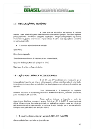 12
1.7 - INSTAURAÇÂO DO INQUÉRITO
A causa usual de instauração do inquérito é a notitia
criminis. O CPP, entretanto, prevê formas específicas de comunicação para o início do inquérito
policial, conforme a iniciativa da ação penal exigida para a infração correspondente seja pública
incondicionada, pública condicionada à representação da vítima ou à requisição do Ministério
da Justiça, ou privada.
• O inquérito policial poderá ser iniciado:
1) de ofício;
2) mediante requisição;
3) mediante requerimento do ofendido ou seu representante;
4) a partir de delação, feita por qualquer do povo;
5) por auto de prisão em flagrante delito.
1.8 - AÇÃO PENAL PÚBLICA INCONDICIONADA
O art. 5º, I, do CPP estabelece como regra geral que a
instauração do inquérito seja feita de ofício nas ações públicas incondicionadas. A autoridade,
tomando conhecimento da ocorrência do crime deve instaurar o procedimento destinado a sua
apuração.
Outra possibilidade é a instauração do inquérito
mediante requisição da autoridade judiciária ou do Ministério Público, conforme previsto na
parte inicial do art. 5º, II, do CPP.
Ainda, pode-se instaurar o inquérito a partir de
requerimento da vítima, como prevê a parte final do art. 5º, II, do CPP. O requerimento da
vítima, diferentemente da requisição tratada no parágrafo precedente, pode ser indeferido
pela autoridade policial, por exemplo, na hipótese de esta entender que o fato narrado não
configura crime, pelo menos em tese (fato atípico).
O requerimento conterá sempre que possível (Art. 5º, § 1º, do CPP):
a) a narração do fato, com todas as circunstâncias;
 