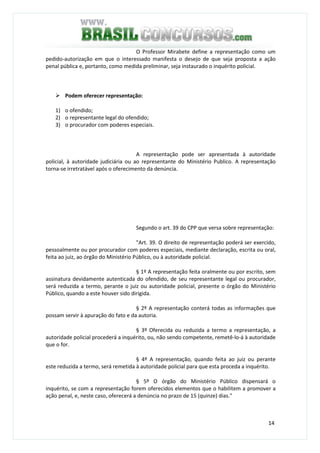 14
O Professor Mirabete define a representação como um
pedido-autorização em que o interessado manifesta o desejo de que seja proposta a ação
penal pública e, portanto, como medida preliminar, seja instaurado o inquérito policial.
Podem oferecer representação:
1) o ofendido;
2) o representante legal do ofendido;
3) o procurador com poderes especiais.
A representação pode ser apresentada à autoridade
policial, à autoridade judiciária ou ao representante do Ministério Publico. A representação
torna-se irretratável após o oferecimento da denúncia.
Segundo o art. 39 do CPP que versa sobre representação:
"Art. 39. O direito de representação poderá ser exercido,
pessoalmente ou por procurador com poderes especiais, mediante declaração, escrita ou oral,
feita ao juiz, ao órgão do Ministério Público, ou à autoridade policial.
§ 1º A representação feita oralmente ou por escrito, sem
assinatura devidamente autenticada do ofendido, de seu representante legal ou procurador,
será reduzida a termo, perante o juiz ou autoridade policial, presente o órgão do Ministério
Público, quando a este houver sido dirigida.
§ 2º A representação conterá todas as informações que
possam servir à apuração do fato e da autoria.
§ 3º Oferecida ou reduzida a termo a representação, a
autoridade policial procederá a inquérito, ou, não sendo competente, remetê-lo-á à autoridade
que o for.
§ 4º A representação, quando feita ao juiz ou perante
este reduzida a termo, será remetida à autoridade policial para que esta proceda a inquérito.
§ 5º O órgão do Ministério Público dispensará o
inquérito, se com a representação forem oferecidos elementos que o habilitem a promover a
ação penal, e, neste caso, oferecerá a denúncia no prazo de 15 (quinze) dias."
 