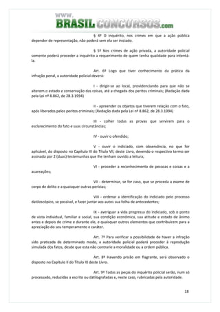 18
§ 4º O inquérito, nos crimes em que a ação pública
depender de representação, não poderá sem ela ser iniciado.
§ 5º Nos crimes de ação privada, a autoridade policial
somente poderá proceder a inquérito a requerimento de quem tenha qualidade para intentá-
la.
Art. 6º Logo que tiver conhecimento da prática da
infração penal, a autoridade policial deverá:
I - dirigir-se ao local, providenciando para que não se
alterem o estado e conservação das coisas, até a chegada dos peritos criminais; (Redação dada
pela Lei nº 8.862, de 28.3.1994)
II - apreender os objetos que tiverem relação com o fato,
após liberados pelos peritos criminais; (Redação dada pela Lei nº 8.862, de 28.3.1994)
III - colher todas as provas que servirem para o
esclarecimento do fato e suas circunstâncias;
IV - ouvir o ofendido;
V - ouvir o indiciado, com observância, no que for
aplicável, do disposto no Capítulo III do Título Vll, deste Livro, devendo o respectivo termo ser
assinado por 2 (duas) testemunhas que Ihe tenham ouvido a leitura;
VI - proceder a reconhecimento de pessoas e coisas e a
acareações;
VII - determinar, se for caso, que se proceda a exame de
corpo de delito e a quaisquer outras perícias;
VIII - ordenar a identificação do indiciado pelo processo
datiloscópico, se possível, e fazer juntar aos autos sua folha de antecedentes;
IX - averiguar a vida pregressa do indiciado, sob o ponto
de vista individual, familiar e social, sua condição econômica, sua atitude e estado de ânimo
antes e depois do crime e durante ele, e quaisquer outros elementos que contribuírem para a
apreciação do seu temperamento e caráter.
Art. 7º Para verificar a possibilidade de haver a infração
sido praticada de determinado modo, a autoridade policial poderá proceder à reprodução
simulada dos fatos, desde que esta não contrarie a moralidade ou a ordem pública.
Art. 8º Havendo prisão em flagrante, será observado o
disposto no Capítulo II do Título IX deste Livro.
Art. 9º Todas as peças do inquérito policial serão, num só
processado, reduzidas a escrito ou datilografadas e, neste caso, rubricadas pela autoridade.
 