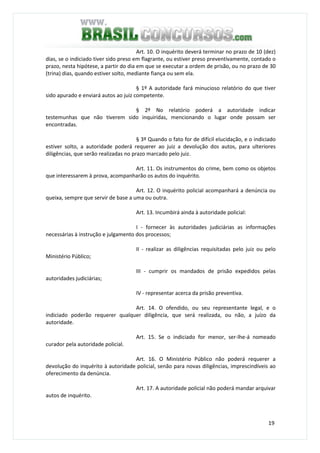 19
Art. 10. O inquérito deverá terminar no prazo de 10 (dez)
dias, se o indiciado tiver sido preso em flagrante, ou estiver preso preventivamente, contado o
prazo, nesta hipótese, a partir do dia em que se executar a ordem de prisão, ou no prazo de 30
(trina) dias, quando estiver solto, mediante fiança ou sem ela.
§ 1º A autoridade fará minucioso relatório do que tiver
sido apurado e enviará autos ao juiz competente.
§ 2º No relatório poderá a autoridade indicar
testemunhas que não tiverem sido inquiridas, mencionando o lugar onde possam ser
encontradas.
§ 3º Quando o fato for de difícil elucidação, e o indiciado
estiver solto, a autoridade poderá requerer ao juiz a devolução dos autos, para ulteriores
diligências, que serão realizadas no prazo marcado pelo juiz.
Art. 11. Os instrumentos do crime, bem como os objetos
que interessarem à prova, acompanharão os autos do inquérito.
Art. 12. O inquérito policial acompanhará a denúncia ou
queixa, sempre que servir de base a uma ou outra.
Art. 13. Incumbirá ainda à autoridade policial:
I - fornecer às autoridades judiciárias as informações
necessárias à instrução e julgamento dos processos;
II - realizar as diligências requisitadas pelo juiz ou pelo
Ministério Público;
III - cumprir os mandados de prisão expedidos pelas
autoridades judiciárias;
IV - representar acerca da prisão preventiva.
Art. 14. O ofendido, ou seu representante legal, e o
indiciado poderão requerer qualquer diligência, que será realizada, ou não, a juízo da
autoridade.
Art. 15. Se o indiciado for menor, ser-lhe-á nomeado
curador pela autoridade policial.
Art. 16. O Ministério Público não poderá requerer a
devolução do inquérito à autoridade policial, senão para novas diligências, imprescindíveis ao
oferecimento da denúncia.
Art. 17. A autoridade policial não poderá mandar arquivar
autos de inquérito.
 