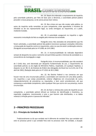 20
Art. 18. Depois de ordenado o arquivamento do inquérito
pela autoridade judiciária, por falta de base para a denúncia, a autoridade policial poderá
proceder a novas pesquisas, se de outras provas tiver notícia.
Art. 19. Nos crimes em que não couber ação pública, os
autos do inquérito serão remetidos ao juízo competente, onde aguardarão a iniciativa do
ofendido ou de seu representante legal, ou serão entregues ao requerente, se o pedir,
mediante traslado.
Art. 20. A autoridade assegurará no inquérito o sigilo
necessário à elucidação do fato ou exigido pelo interesse da sociedade.
Parágrafo único. Nos atestados de antecedentes que Ihe
forem solicitados, a autoridade policial não poderá mencionar quaisquer anotações referentes
a instauração de inquérito contra os requerentes, salvo no caso de existir condenação anterior.
(Parágrafo acrescentado pela Lei nº 6.900, de 14.4.1981)
Art. 21. A incomunicabilidade do indiciado dependerá
sempre de despacho nos autos e somente será permitida quando o interesse da sociedade ou a
conveniência da investigação o exigir.
Parágrafo único. A incomunicabilidade, que não excederá
de 3 (três) dias, será decretada por despacho fundamentado do juiz, a requerimento da
autoridade policial, ou do órgão do Ministério Público, respeitado, em qualquer hipótese, o
disposto no art. 89, III, do Estatuto da Ordem dos Advogados do Brasil (Lei no 4.215, de 27 de
abril de 1963). (Redação dada pela Lei nº 5.010, de 30.5.1966)
Art. 22. No Distrito Federal e nas comarcas em que
houver mais de uma circunscrição policial, a autoridade com exercício em uma delas poderá,
nos inquéritos a que esteja procedendo, ordenar diligências em circunscrição de outra,
independentemente de precatórias ou requisições, e bem assim providenciará, até que
compareça a autoridade competente, sobre qualquer fato que ocorra em sua presença, noutra
circunscrição.
Art. 23. Ao fazer a remessa dos autos do inquérito ao juiz
competente, a autoridade policial oficiará ao Instituto de Identificação e Estatística, ou
repartição congênere, mencionando o juízo a que tiverem sido distribuídos, e os dados
relativos à infração penal e à pessoa do indiciado."
2 – PRINCÍPIOS PROCESSUAIS
2.1 - Princípio da Verdade Real:
Tradicionalmente se diz que verdade real é diferente de verdade ficta; que verdade real
está no processo penal e que verdade ficta está no processo cível. Na verdade, a atuação
 