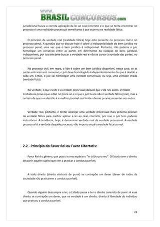 21
jurisdicional busca a correta aplicação da lei ao caso concreto e o que se tenta encontrar no
processo é uma realidade processual semelhante à que ocorreu na realidade fática.
O princípio da verdade real (realidade fática) hoje está presente no processo civil e no
processo penal. A questão que se discute hoje é sobre a indisponibilidade do bem jurídico no
processo penal, uma vez que o bem jurídico é indisponível. Portanto, não poderia o juiz
homologar um consenso entre as partes em detrimento da violação de bens jurídicos
indisponíveis, por isso ele deve buscar a verdade real e não se curvar à vontade das partes, no
processo penal.
No processo civil, em regra, a lide é sobre um bem jurídico disponível, nesse caso, se as
partes entrarem em consenso, o juiz deve homologá-lo independentemente do que é devido a
cada um. Então, o juiz vai homologar uma vontade consensual, ou seja, uma vontade criada
(verdade ficta).
Na verdade, o que existe é a verdade processual daquilo que está nos autos. Verdade
limitada às provas que estão no processo e o que o juiz busca não é verdade fática (real), mas a
certeza de que sua decisão é a melhor possível nos limites dessas provas presentes nos autos.
Verdade real, portanto, é tentar alcançar uma verdade processual mais próxima possível
da verdade fática para melhor aplicar a lei ao caso concreto, por isso o juiz tem poderes
instrutórios. A tendência, hoje, é denominar verdade real de verdade processual. A verdade
processual é a verdade daquele processo, não importa se pé a verdade ficta ou real.
2.2 - Princípio do Favor Rei ou Favor Libertatis:
Favor Rei é o gênero, que possui como espécie o “in dúbio pro reo”. O Estado tem o direito
de punir aquele sujeito que vier a praticar a conduta punível.
A todo direito (direito abstrato de punir) se contrapõe um dever (dever de todos da
sociedade não praticarem a conduta punível).
Quando alguém descumpre a lei, o Estado passa a ter o direito concreto de punir. A esse
direito se contrapõe um dever, que na verdade é um direito: direito à liberdade do indivíduo
que praticou a conduta punível.
 
