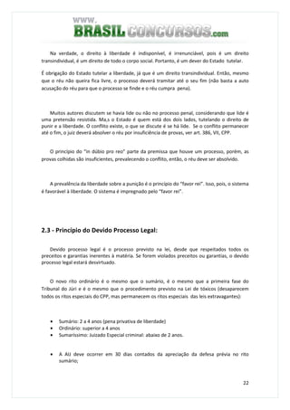 22
Na verdade, o direito à liberdade é indisponível, é irrenunciável, pois é um direito
transindividual, é um direito de todo o corpo social. Portanto, é um dever do Estado tutelar.
É obrigação do Estado tutelar a liberdade, já que é um direito transindividual. Então, mesmo
que o réu não queira fica livre, o processo deverá tramitar até o seu fim (não basta a auto
acusação do réu para que o processo se finde e o réu cumpra pena).
Muitos autores discutem se havia lide ou não no processo penal, considerando que lide é
uma pretensão resistida. Ma,s o Estado é quem está dos dois lados, tutelando o direito de
punir e a liberdade. O conflito existe, o que se discute é se há lide. Se o conflito permanecer
até o fim, o juiz deverá absolver o réu por insuficiência de provas, ver art. 386, VII, CPP.
O princípio do “in dúbio pro reo” parte da premissa que houve um processo, porém, as
provas colhidas são insuficientes, prevalecendo o conflito, então, o réu deve ser absolvido.
A prevalência da liberdade sobre a punição é o princípio do “favor rei”. Isso, pois, o sistema
é favorável à liberdade. O sistema é impregnado pelo “favor rei”.
2.3 - Princípio do Devido Processo Legal:
Devido processo legal é o processo previsto na lei, desde que respeitados todos os
preceitos e garantias inerentes à matéria. Se forem violados preceitos ou garantias, o devido
processo legal estará desvirtuado.
O novo rito ordinário é o mesmo que o sumário, é o mesmo que a primeira fase do
Tribunal do Júri e é o mesmo que o procedimento previsto na Lei de tóxicos (desaparecem
todos os ritos especiais do CPP, mas permanecem os ritos especiais das leis extravagantes):
• Sumário: 2 a 4 anos (pena privativa de liberdade)
• Ordinário: superior a 4 anos
• Sumaríssimo: Juizado Especial criminal: abaixo de 2 anos.
• A AIJ deve ocorrer em 30 dias contados da apreciação da defesa prévia no rito
sumário;
 