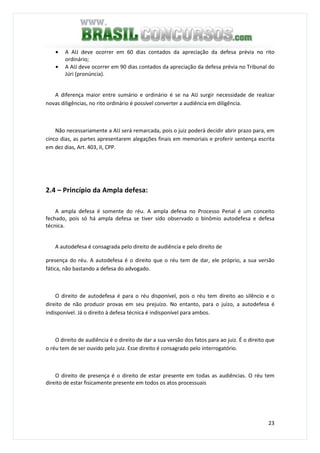23
• A AIJ deve ocorrer em 60 dias contados da apreciação da defesa prévia no rito
ordinário;
• A AIJ deve ocorrer em 90 dias contados da apreciação da defesa prévia no Tribunal do
Júri (pronúncia).
A diferença maior entre sumário e ordinário é se na AIJ surgir necessidade de realizar
novas diligências, no rito ordinário é possível converter a audiência em diligência.
Não necessariamente a AIJ será remarcada, pois o juiz poderá decidir abrir prazo para, em
cinco dias, as partes apresentarem alegações finais em memoriais e proferir sentença escrita
em dez dias, Art. 403, II, CPP.
2.4 – Princípio da Ampla defesa:
A ampla defesa é somente do réu. A ampla defesa no Processo Penal é um conceito
fechado, pois só há ampla defesa se tiver sido observado o binômio autodefesa e defesa
técnica.
A autodefesa é consagrada pelo direito de audiência e pelo direito de
presença do réu. A autodefesa é o direito que o réu tem de dar, ele próprio, a sua versão
fática, não bastando a defesa do advogado.
O direito de autodefesa é para o réu disponível, pois o réu tem direito ao silêncio e o
direito de não produzir provas em seu prejuízo. No entanto, para o juízo, a autodefesa é
indisponível. Já o direito à defesa técnica é indisponível para ambos.
O direito de audiência é o direito de dar a sua versão dos fatos para ao juiz. É o direito que
o réu tem de ser ouvido pelo juiz. Esse direito é consagrado pelo interrogatório.
O direito de presença é o direito de estar presente em todas as audiências. O réu tem
direito de estar fisicamente presente em todos os atos processuais
 