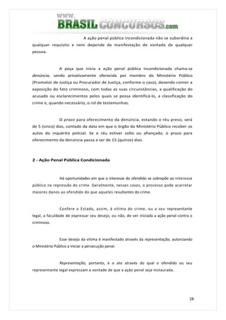 28
A ação penal pública incondicionada não se subordina a
qualquer requisito e nem depende da manifestação de vontade de qualquer
pessoa.
A peça que inicia a ação penal pública incondicionada chama-se
denúncia, sendo privativamente oferecida por membro do Ministério Público
(Promotor de Justiça ou Procurador de Justiça, conforme o caso), devendo conter a
exposição do fato criminoso, com todas as suas circunstâncias, a qualificação do
acusado ou esclarecimentos pelos quais se possa identificá-lo, a classificação do
crime e, quando necessário, o rol de testemunhas.
O prazo para oferecimento da denúncia, estando o réu preso, será
de 5 (cinco) dias, contado da data em que o órgão do Ministério Público receber os
autos do inquérito policial. Se o réu estiver solto ou afiançado, o prazo para
oferecimento da denúncia passa a ser de 15 (quinze) dias.
2 - Ação Penal Pública Condicionada
Há oportunidades em que o interesse do ofendido se sobrepõe ao interesse
público na repressão do crime. Geralmente, nesses casos, o processo pode acarretar
maiores danos ao ofendido do que aqueles resultantes do crime.
Confere o Estado, assim, à vítima do crime, ou a seu representante
legal, a faculdade de expressar seu desejo, ou não, de ver iniciada a ação penal contra o
criminoso.
Esse desejo da vítima é manifestado através da representação, autorizando
o Ministério Público a iniciar a persecução penal.
Representação, portanto, é o ato através do qual o ofendido ou seu
representante legal expressam a vontade de que a ação penal seja instaurada.
 