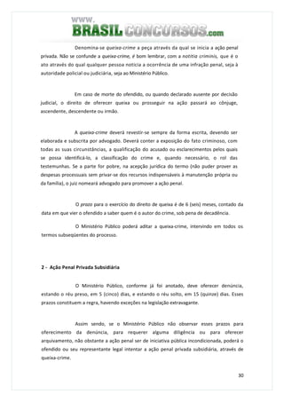 30
Denomina-se queixa-crime a peça através da qual se inicia a ação penal
privada. Não se confunde a queixa-crime, é bom lembrar, com a notitia criminis, que é o
ato através do qual qualquer pessoa noticia a ocorrência de uma infração penal, seja à
autoridade policial ou judiciária, seja ao Ministério Público.
Em caso de morte do ofendido, ou quando declarado ausente por decisão
judicial, o direito de oferecer queixa ou prosseguir na ação passará ao cônjuge,
ascendente, descendente ou irmão.
A queixa-crime deverá revestir-se sempre da forma escrita, devendo ser
elaborada e subscrita por advogado. Deverá conter a exposição do fato criminoso, com
todas as suas circunstâncias, a qualificação do acusado ou esclarecimentos pelos quais
se possa identificá-lo, a classificação do crime e, quando necessário, o rol das
testemunhas. Se a parte for pobre, na acepção jurídica do termo (não puder prover as
despesas processuais sem privar-se dos recursos indispensáveis à manutenção própria ou
da família), o juiz nomeará advogado para promover a ação penal.
O prazo para o exercício do direito de queixa é de 6 (seis) meses, contado da
data em que vier o ofendido a saber quem é o autor do crime, sob pena de decadência.
O Ministério Público poderá aditar a queixa-crime, intervindo em todos os
termos subseqüentes do processo.
2 - Ação Penal Privada Subsidiária
O Ministério Público, conforme já foi anotado, deve oferecer denúncia,
estando o réu preso, em 5 (cinco) dias, e estando o réu solto, em 15 (quinze) dias. Esses
prazos constituem a regra, havendo exceções na legislação extravagante.
Assim sendo, se o Ministério Público não observar esses prazos para
oferecimento da denúncia, para requerer alguma diligência ou para oferecer
arquivamento, não obstante a ação penal ser de iniciativa pública incondicionada, poderá o
ofendido ou seu representante legal intentar a ação penal privada subsidiária, através de
queixa-crime.
 