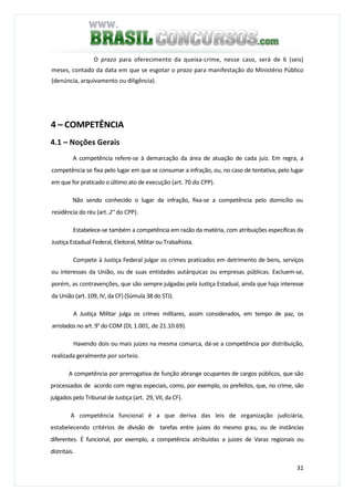 31
O prazo para oferecimento da queixa-crime, nesse caso, será de 6 (seis)
meses, contado da data em que se esgotar o prazo para manifestação do Ministério Público
(denúncia, arquivamento ou diligência).
4 – COMPETÊNCIA
4.1 – Noções Gerais
A competência refere-se à demarcação da área de atuação de cada juiz. Em regra, a
competência se fixa pelo lugar em que se consumar a infração, ou, no caso de tentativa, pelo lugar
em que for praticado o último ato de execução (art. 70 do CPP).
Não sendo conhecido o lugar da infração, fixa-se a competência pelo domicílio ou
residência do réu (art. 2° do CPP).
Estabelece-se também a competência em razão da matéria, com atribuições específicas da
Justiça Estadual Federal, Eleitoral, Militar ou Trabalhista.
Compete à Justiça Federal julgar os crimes praticados em detrimento de bens, serviços
ou interesses da União, ou de suas entidades autárquicas ou empresas públicas. Excluem-se,
porém, as contravenções, que são sempre julgadas pela Justiça Estadual, ainda que haja interesse
da União (art. 109, IV, da CF) (Súmula 38 do STJ).
A Justiça Militar julga os crimes militares, assim considerados, em tempo de paz, os
arrolados no art. 9° do COM (DL 1.001, de 21.10.69).
Havendo dois ou mais juizes na mesma comarca, dá-se a competência por distribuição,
realizada geralmente por sorteio.
A competência por prerrogativa de função abrange ocupantes de cargos públicos, que são
processados de acordo com regras especiais, como, por exemplo, os prefeitos, que, no crime, são
julgados pelo Tribunal de Justiça (art. 29, VII, da CF).
A competência funcional é a que deriva das leis de organização judiciária,
estabelecendo critérios de divisão de tarefas entre juizes do mesmo grau, ou de instâncias
diferentes. É funcional, por exemplo, a competência atribuídas a juizes de Varas regionais ou
distritais.
 