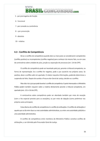 33
5 - por prerrogativa de função
6 - funcional
7 - por conexão ou continência
8 – por prevenção
9 - absoluta
10 – relativa
4.3 - Conflito de Competência
Dá-se o conflito de competência quando dois ou mais juizes se considerarem competentes
(conflito positivo) ou incompetentes (conflito negativo) para conhecer do mesmo fato, ou em caso
de controvérsia sobre unidade de juízo, junção ou separação de processos (art. 114 do CPP).
O conflito de competência pode ser levantado pelo juiz, perante o tribunal competente, na
forma de representação. Se o conflito for negativo, pode o juiz suscitá-lo nos próprios autos. Se
positivo, deve o conflito subir em apartado. O relator requisita informações, podendo determinar a
suspensão do feito. Depois de ouvido o Procura-dor-Geral de Justiça, decide-se o conflito.
Masnãoésóojuizquepodelevantaroconflitodecompetência.AparteinteressadaeoMinistério
Público podem também requerer sobre a matéria diretamente perante o tribunal competente, em
apartado (arts.115 e116 doCPP).
A controvérsia sobre competência pode ser abordada também por meio de exceção
(com o rito especial previsto para as exceções), ou por meio de objeção (como preliminar nos
próprios autos principais).
Coisa diversa do conflito de competência éo conflito de atribuições.Oconflito de atribuições é
aquele que se dá entre duas ou mais autoridades administrativas, ou entre uma autoridade judiciária e
uma autoridade administrativa.
O conflito de competência entre membros do Ministério Público constitui conflito de
atribuições, a ser dirimido pelo Procurador-Geral de Justiça.
 