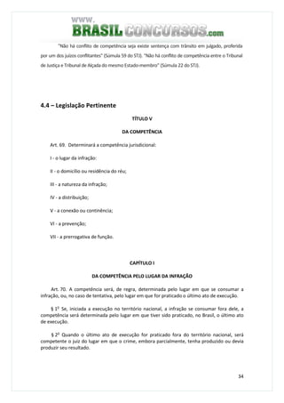 34
"Não há conflito de competência seja existe sentença com trânsito em julgado, proferida
por um dos juízos conflitantes" (Súmula 59 do STJ). "Não há conflito de competência entre o Tribunal
de Justiça e Tribunal de Alçada do mesmo Estado-membro" (Súmula 22 do STJ).
4.4 – Legislação Pertinente
TÍTULO V
DA COMPETÊNCIA
Art. 69. Determinará a competência jurisdicional:
I - o lugar da infração:
II - o domicílio ou residência do réu;
III - a natureza da infração;
IV - a distribuição;
V - a conexão ou continência;
VI - a prevenção;
VII - a prerrogativa de função.
CAPÍTULO I
DA COMPETÊNCIA PELO LUGAR DA INFRAÇÃO
Art. 70. A competência será, de regra, determinada pelo lugar em que se consumar a
infração, ou, no caso de tentativa, pelo lugar em que for praticado o último ato de execução.
§ 1o
Se, iniciada a execução no território nacional, a infração se consumar fora dele, a
competência será determinada pelo lugar em que tiver sido praticado, no Brasil, o último ato
de execução.
§ 2o
Quando o último ato de execução for praticado fora do território nacional, será
competente o juiz do lugar em que o crime, embora parcialmente, tenha produzido ou devia
produzir seu resultado.
 
