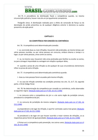 36
Art. 75. A precedência da distribuição fixará a competência quando, na mesma
circunscrição judiciária, houver mais de um juiz igualmente competente.
Parágrafo único. A distribuição realizada para o efeito da concessão de fiança ou da
decretação de prisão preventiva ou de qualquer diligência anterior à denúncia ou queixa
prevenirá a da ação penal.
CAPÍTULO V
DA COMPETÊNCIA POR CONEXÃO OU CONTINÊNCIA
Art. 76. A competência será determinada pela conexão:
I - se, ocorrendo duas ou mais infrações, houverem sido praticadas, ao mesmo tempo, por
várias pessoas reunidas, ou por várias pessoas em concurso, embora diverso o tempo e o
lugar, ou por várias pessoas, umas contra as outras;
II - se, no mesmo caso, houverem sido umas praticadas para facilitar ou ocultar as outras,
ou para conseguir impunidade ou vantagem em relação a qualquer delas;
III - quando a prova de uma infração ou de qualquer de suas circunstâncias elementares
influir na prova de outra infração.
Art. 77. A competência será determinada pela continência quando:
I - duas ou mais pessoas forem acusadas pela mesma infração;
II - no caso de infração cometida nas condições previstas nos arts. 51, § 1o
, 53, segunda
parte, e 54 do Código Penal.
Art. 78. Na determinação da competência por conexão ou continência, serão observadas
as seguintes regras: (Redação dada pela Lei nº 263, de 23.2.1948)
I - no concurso entre a competência do júri e a de outro órgão da jurisdição comum,
prevalecerá a competência do júri;
Il - no concurso de jurisdições da mesma categoria: (Redação dada pela Lei nº 263, de
23.2.1948)
a) preponderará a do lugar da infração, à qual for cominada a pena mais grave; (Redação
dada pela Lei nº 263, de 23.2.1948)
b) prevalecerá a do lugar em que houver ocorrido o maior número de infrações, se as
respectivas penas forem de igual gravidade; (Redação dada pela Lei nº 263, de 23.2.1948)
c) firmar-se-á a competência pela prevenção, nos outros casos; (Redação dada pela Lei nº
263, de 23.2.1948)
 
